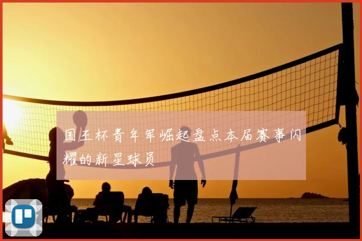 国王杯青年军崛起盘点本届赛事闪耀的新星球员