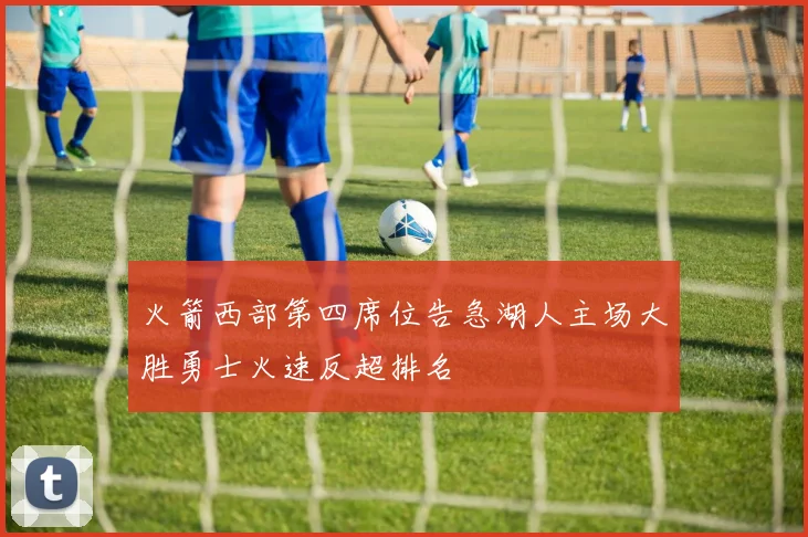 火箭西部第四席位告急湖人主场大胜勇士火速反超排名