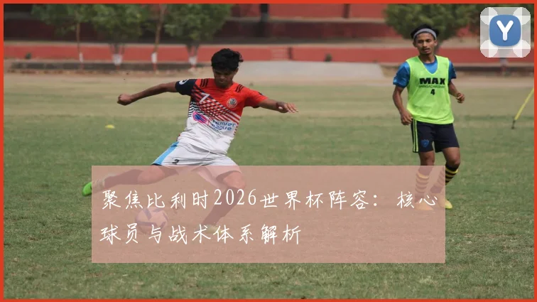 聚焦比利时2026世界杯阵容：核心球员与战术体系解析